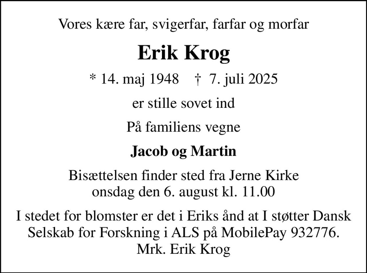 Vores kære far, svigerfar, farfar og morfar
Erik Krog
* 14. maj 1948    ✝ 7. juli 2025
er stille sovet ind
På familiens vegne
Jacob og Martin
Bisættelsen finder sted fra Jerne Kirke  onsdag den 6. august kl. 11.00 
I stedet for blomster er det i Eriks ånd at I støtter Dansk Selskab for Forskning i ALS på MobilePay 932776. Mrk. Erik Krog