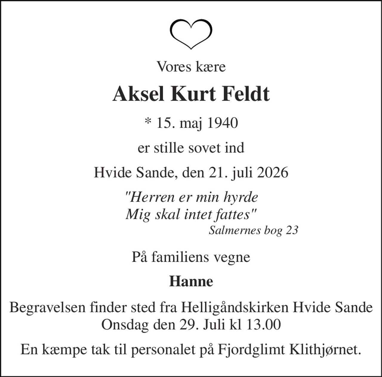 Vores kære 
Aksel Kurt Feldt 
*​ 15. maj 1940 
er stille sovet ind 
Hvide Sande, den 21. juli 2026 
"Herren er min hyrde Mig skal intet fattes"                                         Salmernes bog 23 
På familiens vegne 
Hanne 
Begravelsen finder sted fra Helligåndskirken Hvide Sande Onsdag den 29. Juli kl 13.00 
En kæmpe tak til personalet på Fjordglimt Klithjørnet.