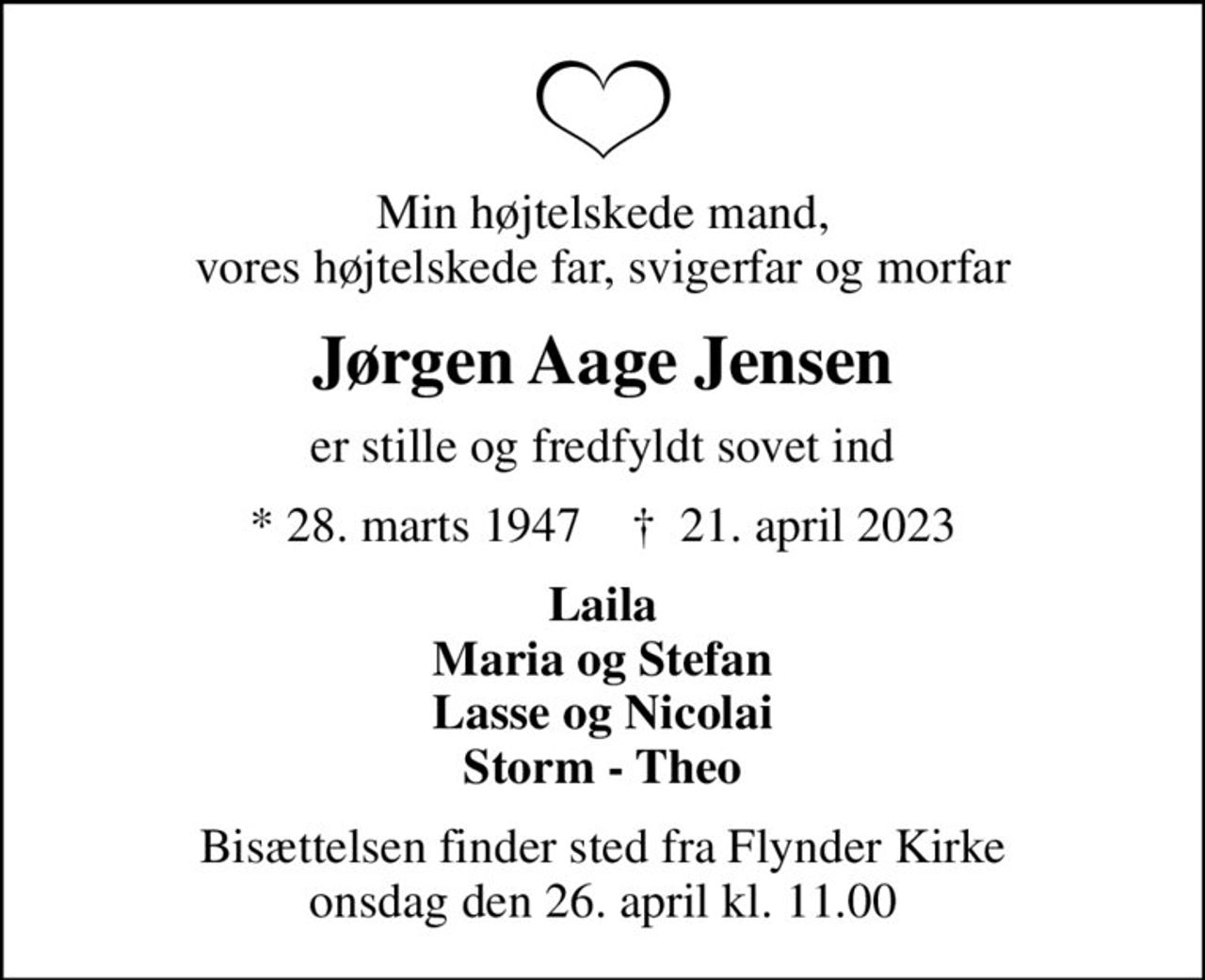 Min højtelskede mand, vores højtelskede far, svigerfar og morfar
Jørgen Aage Jensen
er stille og fredfyldt sovet ind
* 28. marts 1947    ✝ 21. april 2023
Laila Maria og Stefan Lasse og Nicolai Storm - Theo
Bisættelsen finder sted fra Flynder Kirke  onsdag den 26. april kl. 11.00