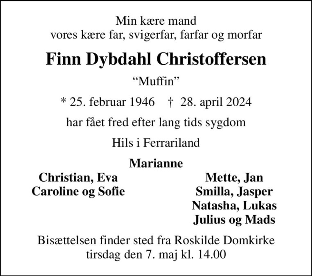 Min kære mand vores kære far, svigerfar, farfar og morfar
Finn Dybdahl Christoffersen
Muffin
* 25. februar 1946    ✝ 28. april 2024
har fået fred efter lang tids sygdom
Hils i Ferrariland
Marianne
Christian, Eva
Mette, Jan
Caroline og Sofie
Smilla, Jasper
Natasha, Lukas
Julius og Mads
Bisættelsen finder sted fra Roskilde Domkirke  tirsdag den 7. maj kl. 14.00