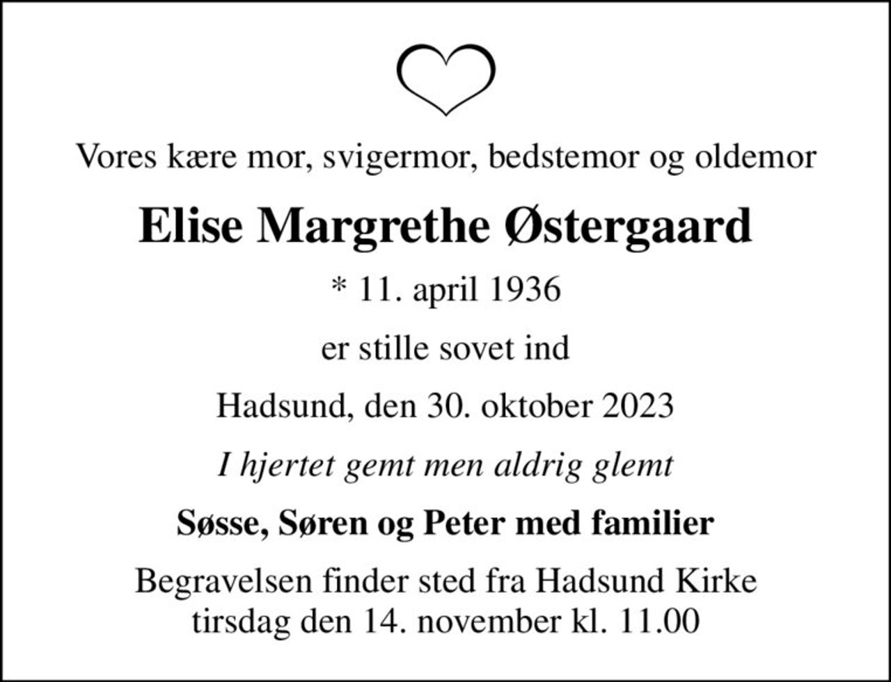 Vores kære mor, svigermor, bedstemor og oldemor
Elise Margrethe Østergaard
* 11. april 1936
er stille sovet ind
Hadsund, den 30. oktober 2023
I hjertet gemt men aldrig glemt
Søsse, Søren og Peter med familier
Begravelsen finder sted fra Hadsund Kirke  tirsdag den 14. november kl. 11.00