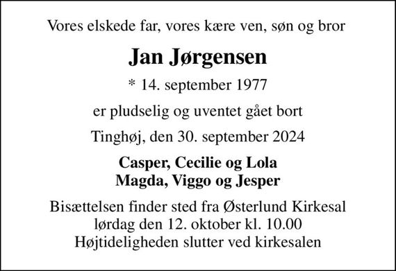 Vores elskede far, vores kære ven, søn og bror 
Jan Jørgensen
* 14. september 1977
er pludselig og uventet gået bort
Tinghøj, den 30. september 2024
Casper, Cecilie og Lola Magda, Viggo og Jesper
Bisættelsen finder sted fra Østerlund Kirkesal  lørdag den 12. oktober kl. 10.00  Højtideligheden slutter ved kirkesalen