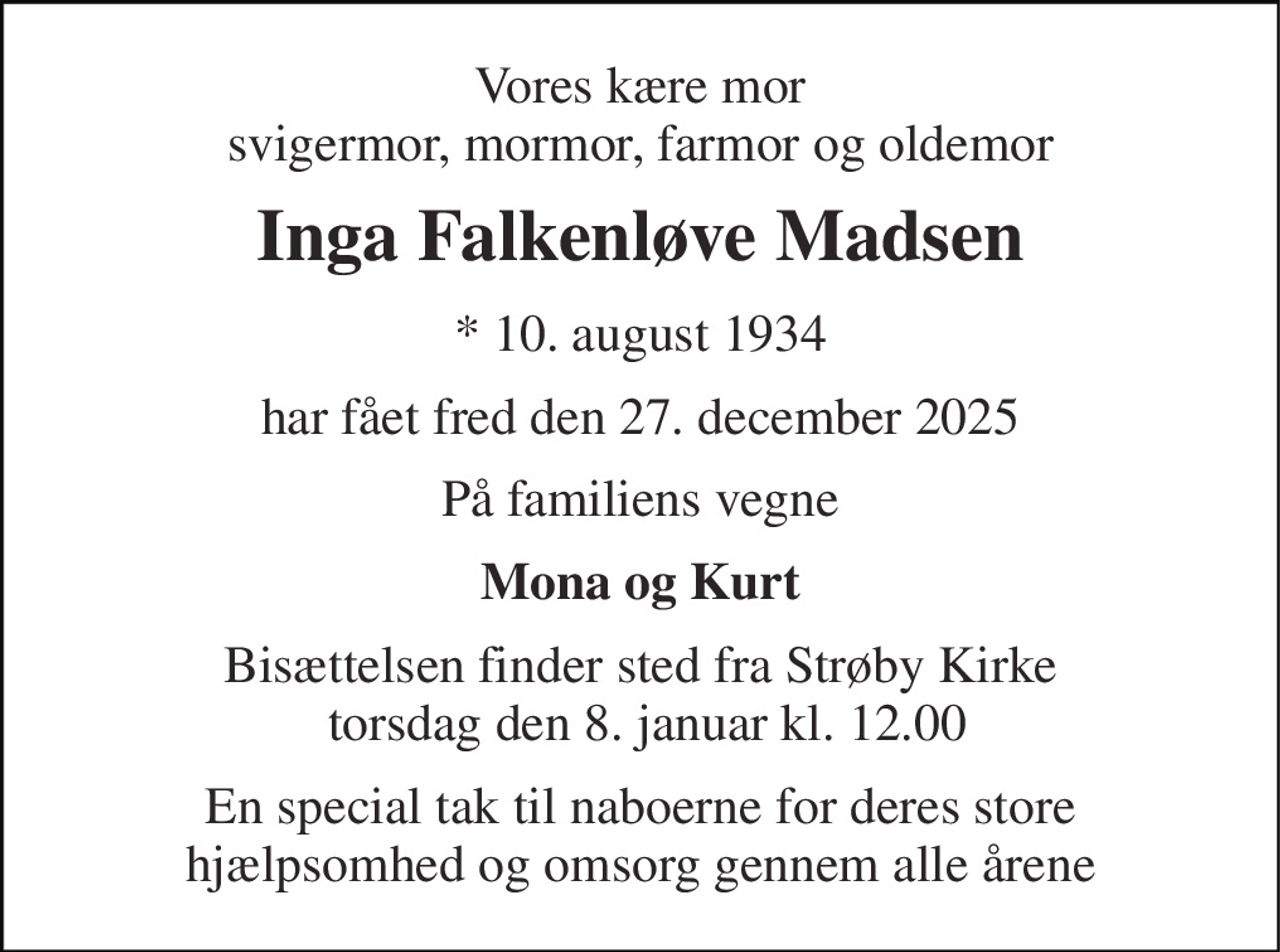 Vores kære mor svigermor, mormor, farmor og oldemor 
Inga Falkenløve Madsen 
*​ 10. august 1934 
har fået fred den 27. december 2025 
På familiens vegne 
Mona og Kurt 
Bisættelsen​ finder sted fra Strøby Kirke  torsdag den 8. januar​ kl. 12.00 
En special tak til naboerne for deres store hjælpsomhed og omsorg gennem alle årene