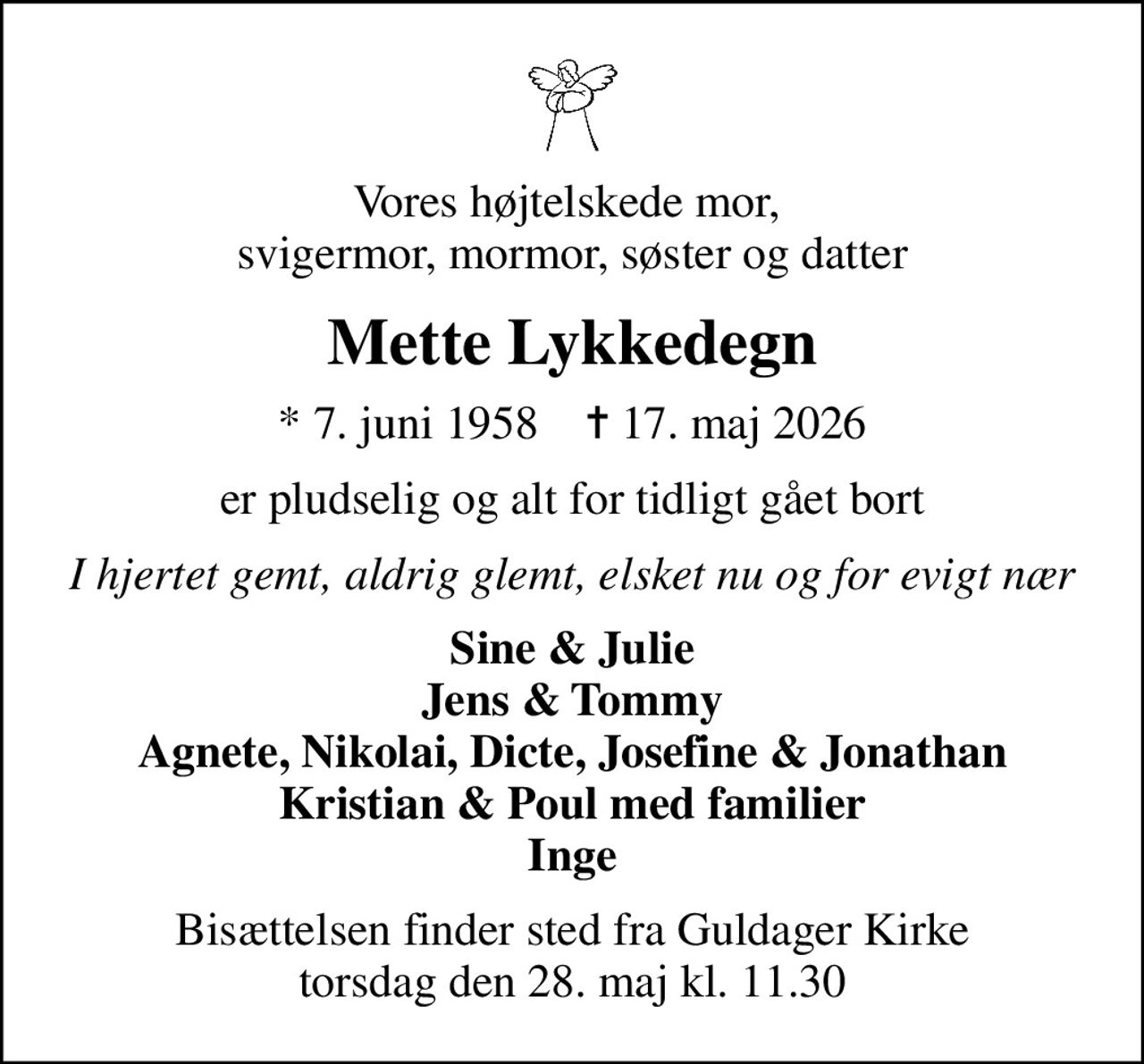Vores højtelskede mor,  svigermor, mormor, søster og datter
Mette Lykkedegn
* 7. juni 1958    ✝ 17. maj 2026
er pludselig og alt for tidligt gået bort
I hjertet gemt, aldrig glemt, elsket nu og for evigt nær
Sine & Julie Jens & Tommy Agnete, Nikolai, Dicte, Josefine & Jonathan Kristian & Poul med familier Inge
Bisættelsen finder sted fra Guldager Kirke  torsdag den 28. maj kl. 11.30