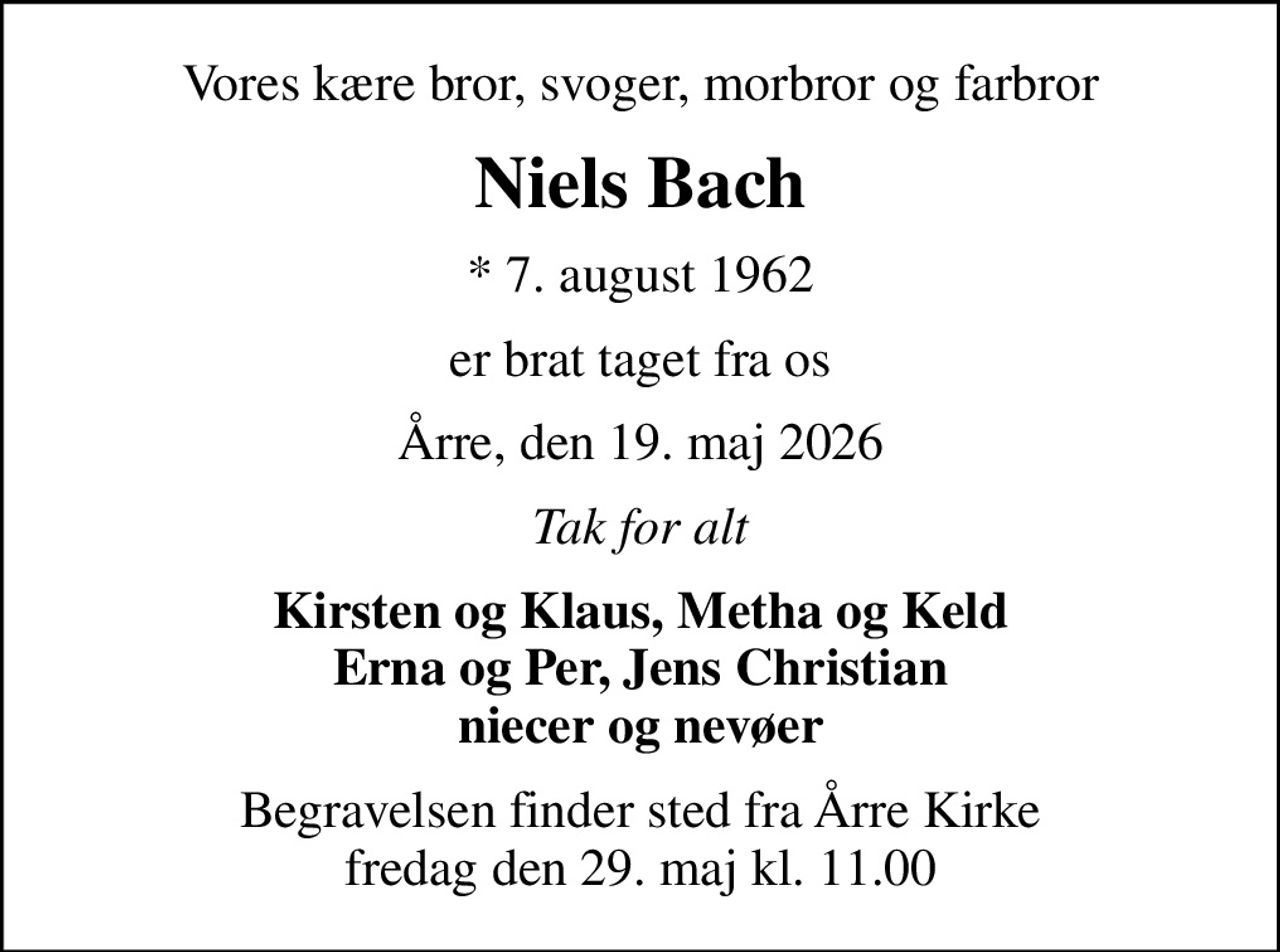 Vores kære bror, svoger, morbror og farbror
Niels Bach
* 7. august 1962
er brat taget fra os
Årre, den 19. maj 2026
Tak for alt
Kirsten og Klaus, Metha og Keld Erna og Per, Jens Christian niecer og nevøer
Begravelsen finder sted fra Årre Kirke  fredag den 29. maj kl. 11.00