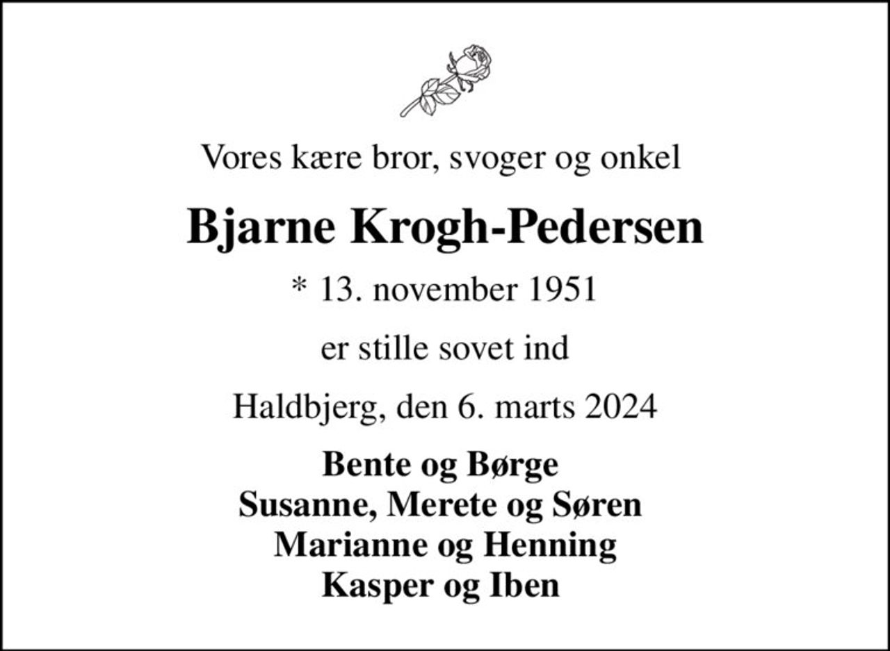 Vores kære bror, svoger og onkel 
Bjarne Krogh-Pedersen
* 13. november 1951
er stille sovet ind
Haldbjerg, den 6. marts 2024
Bente og Børge  Susanne, Merete og Søren  Marianne og Henning Kasper og Iben