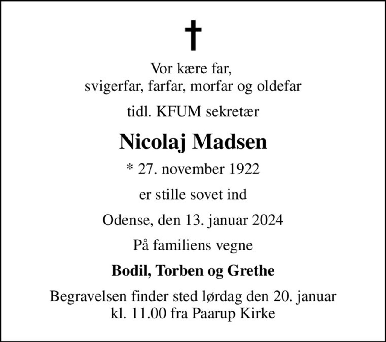 Vor kære far,  svigerfar, farfar, morfar og oldefar
tidl. KFUM sekretær
Nicolaj Madsen
* 27. november 1922
er stille sovet ind
Odense, den 13. januar 2024
På familiens vegne
Bodil, Torben og Grethe
Begravelsen finder sted lørdag den 20. januar kl. 11.00 fra Paarup Kirke