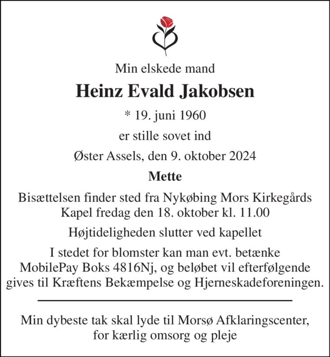 Min elskede mand 
Heinz Evald Jakobsen 
*​ 19. juni 1960 
er stille sovet ind 
Øster Assels, den 9. oktober 2024 
Mette 
Bisættelsen​ finder sted fra Nykøbing Mors Kirkegårds​ Kapel fredag den 18. oktober​ kl. 11.00 
Højtideligheden slutter ved kapellet 
I stedet for blomster kan man evt. betænke MobilePay Boks 4816Nj, og beløbet vil efterfølgende gives til Kræftens Bekæmpelse og Hjerneskadeforeningen. 
Min dybeste tak skal lyde til Morsø Afklaringscenter, for kærlig omsorg og pleje