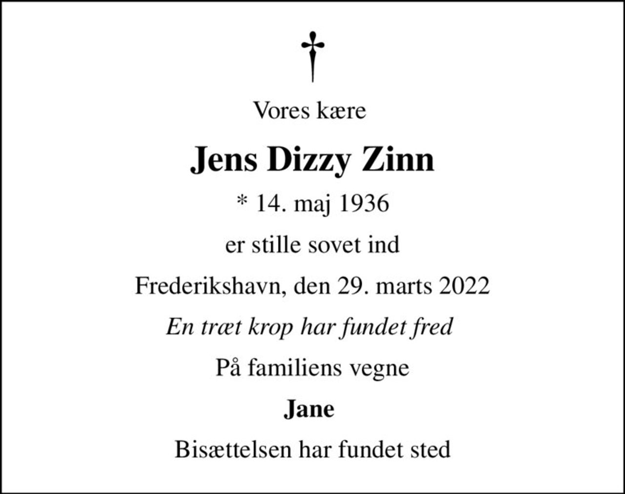 Vores kære 
Jens Dizzy Zinn
* 14. maj 1936
er stille sovet ind
Frederikshavn, den 29. marts 2022
En træt krop har fundet fred 
På familiens vegne
Jane 
Bisættelsen har fundet sted