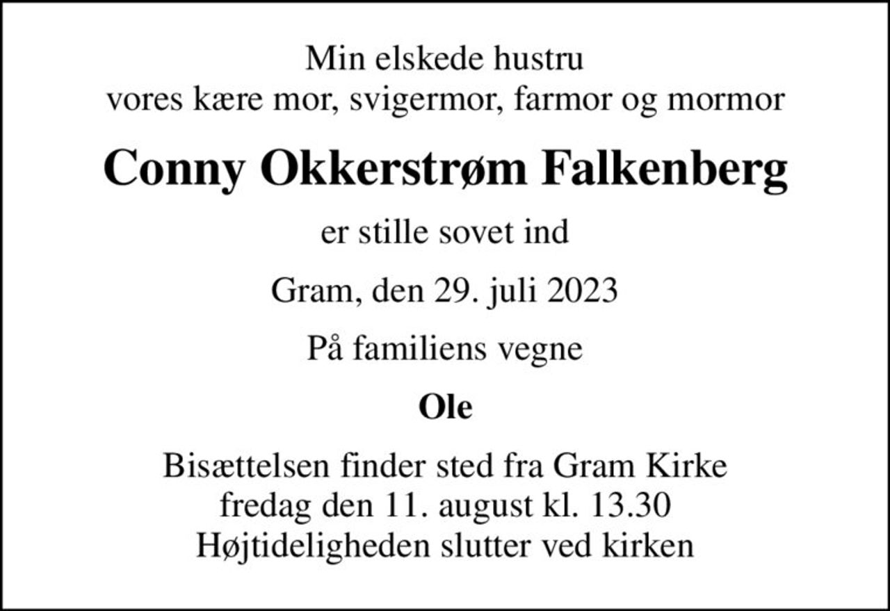 Min elskede hustru vores kære mor, svigermor, farmor og mormor
Conny Okkerstrøm Falkenberg
er stille sovet ind
Gram, den 29. juli 2023
På familiens vegne
Ole
Bisættelsen finder sted fra Gram Kirke  fredag den 11. august kl. 13.30  Højtideligheden slutter ved kirken