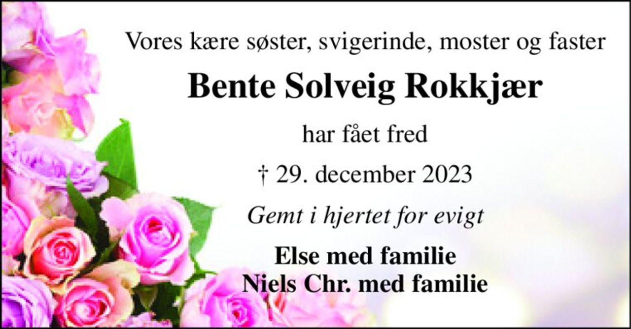 Vores kære søster, svigerinde, moster og faster 
Bente Solveig Rokkjær 
har fået fred 
† 29. december 2023 
Gemt i hjertet for evigt 
Else med familie Niels Chr. med familie