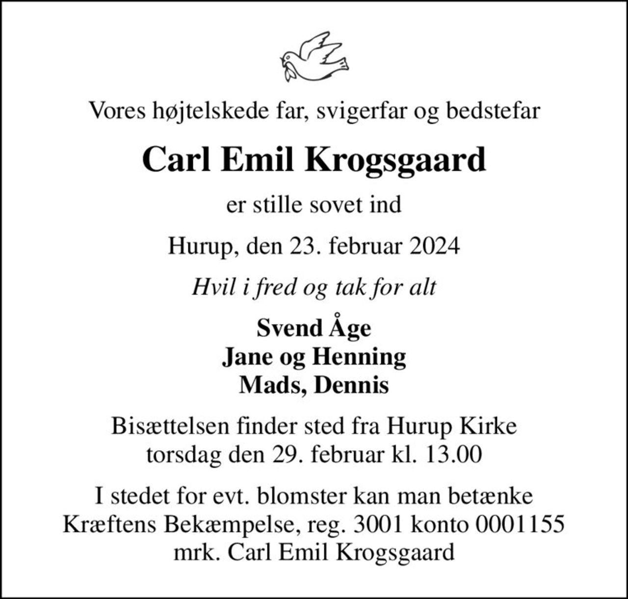 Vores højtelskede far, svigerfar og bedstefar
Carl Emil Krogsgaard
er stille sovet ind
Hurup, den 23. februar 2024
Hvil i fred og tak for alt
Svend Åge Jane og Henning Mads, Dennis
Bisættelsen finder sted fra Hurup Kirke  torsdag den 29. februar kl. 13.00 
I stedet for evt. blomster kan man betænke
					Kræftens Bekæmpelse reg.3001konto0001155mrk. Carl Emil
					Krogsgaard