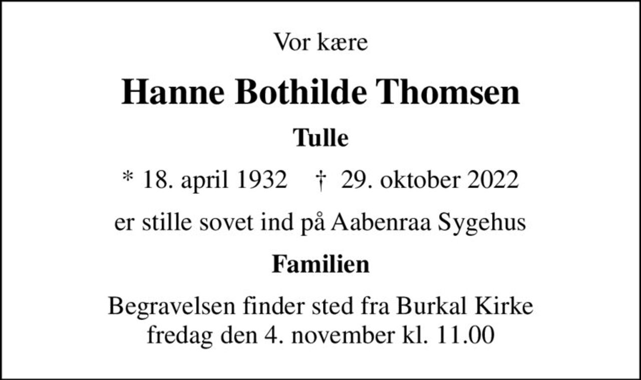 Vor kære
Hanne Bothilde Thomsen
Tulle
* 18. april 1932    ✝ 29. oktober 2022
er stille sovet ind på Aabenraa Sygehus
Familien
Begravelsen finder sted fra Burkal Kirke  fredag den 4. november kl. 11.00