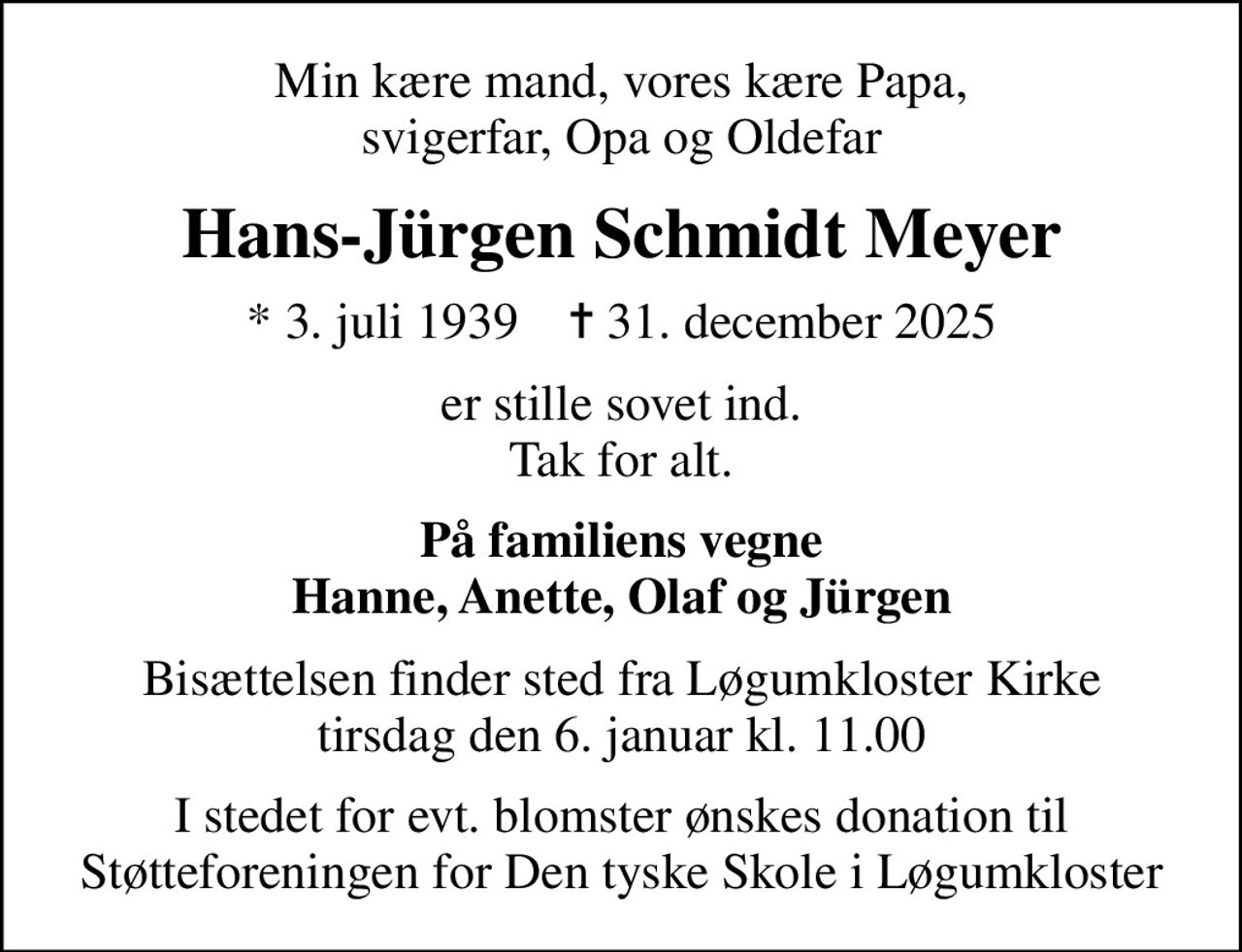 Min kære mand, vores kære Papa, svigerfar, Opa og Oldefar
Hans-Jürgen Schmidt Meyer
* 3. juli 1939    ✝ 31. december 2025
er stille sovet ind. Tak for alt.
På familiens vegne Hanne, Anette, Olaf og Jürgen
Bisættelsen finder sted fra Løgumkloster Kirke  tirsdag den 6. januar kl. 11.00 
I stedet for evt. blomster ønskes donation til Støtteforeningen for Den tyske Skole i Løgumkloster
