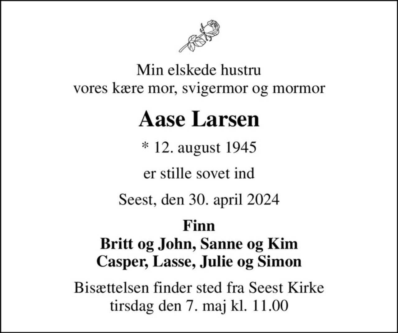 Min elskede hustru vores kære mor, svigermor og mormor
Aase Larsen
* 12. august 1945
er stille sovet ind
Seest, den 30. april 2024
Finn Britt og John, Sanne og Kim Casper, Lasse, Julie og Simon
Bisættelsen finder sted fra Seest Kirke  tirsdag den 7. maj kl. 11.00