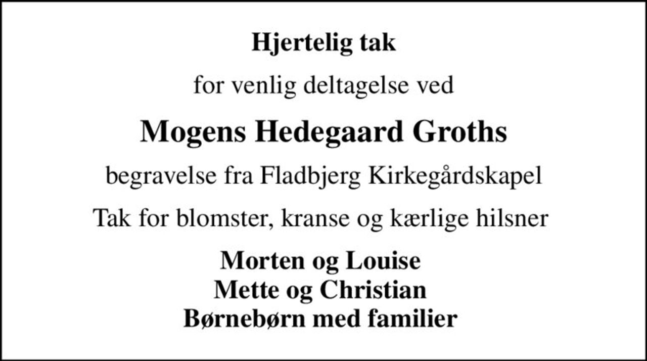 Hjertelig tak
for venlig deltagelse ved
Mogens Hedegaard Groths
begravelse fra Fladbjerg Kirkegårdskapel
Tak for blomster, kranse og kærlige hilsner 
Morten og Louise  Mette og Christian  Børnebørn med familier