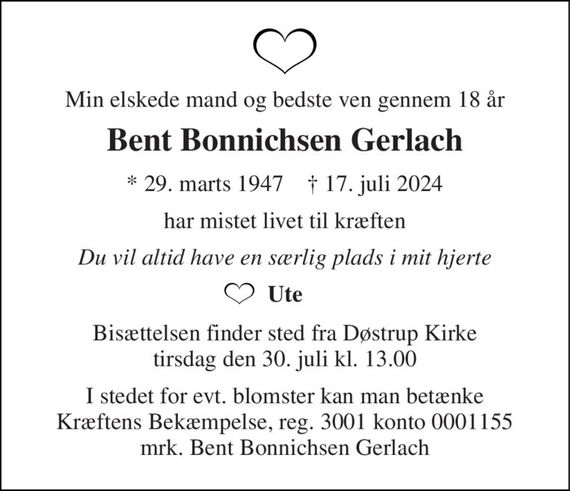 Min elskede mand og bedste ven gennem 18 år 
Bent Bonnichsen Gerlach 
*&#x200B; 29. marts 1947&#x200B;    &#x2020;&#x200B; 17. juli 2024 
har mistet livet til kræften 
Du vil altid have en særlig plads i mit hjerte 
Ute 
Bisættelsen&#x200B; finder sted fra Døstrup Kirke&#x200B; tirsdag den 30. juli&#x200B; kl. 13.00 
I stedet for evt. blomster kan man betænke Kræftens Bekæmpelse, reg. 3001 konto 0001155 mrk. Bent Bonnichsen Gerlach