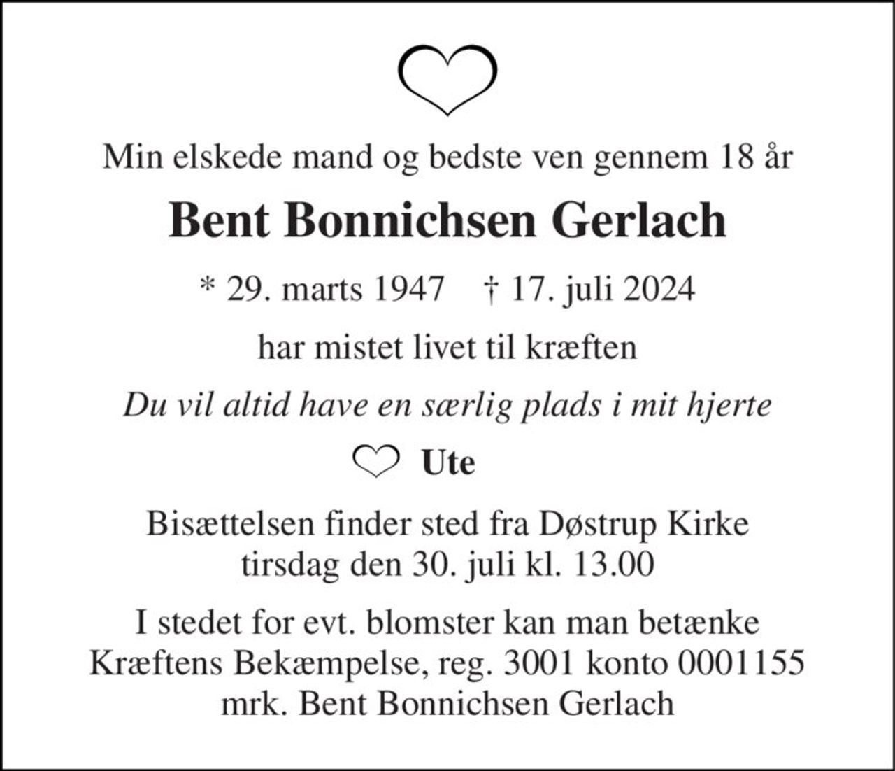 Min elskede mand og bedste ven gennem 18 år 
Bent Bonnichsen Gerlach 
*​ 29. marts 1947​    †​ 17. juli 2024 
har mistet livet til kræften 
Du vil altid have en særlig plads i mit hjerte 
Ute 
Bisættelsen​ finder sted fra Døstrup Kirke​ tirsdag den 30. juli​ kl. 13.00 
I stedet for evt. blomster kan man betænke Kræftens Bekæmpelse, reg. 3001 konto 0001155 mrk. Bent Bonnichsen Gerlach