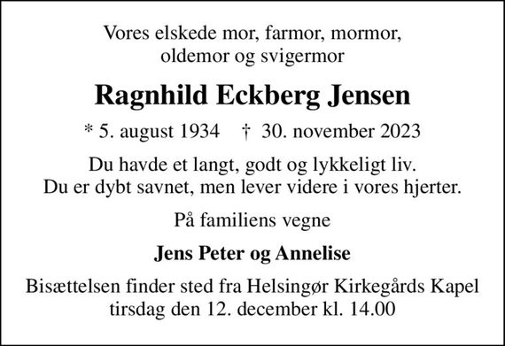 Vores elskede mor, farmor, mormor, oldemor og svigermor
Ragnhild Eckberg Jensen
* 5. august 1934    &#x271d; 30. november 2023
Du havde et langt, godt og lykkeligt liv. Du er dybt savnet, men lever videre i vores hjerter.
På familiens vegne
Jens Peter og Annelise
Bisættelsen finder sted fra Helsingør Kirkegårds Kapel  tirsdag den 12. december kl. 14.00