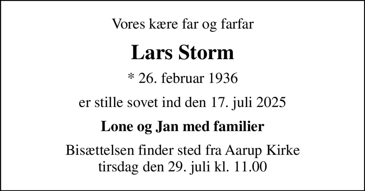 Vores kære far og farfar
Lars Storm
* 26. februar 1936
er stille sovet ind den 17. juli 2025
Lone og Jan med familier
Bisættelsen finder sted fra Aarup Kirke  tirsdag den 29. juli kl. 11.00