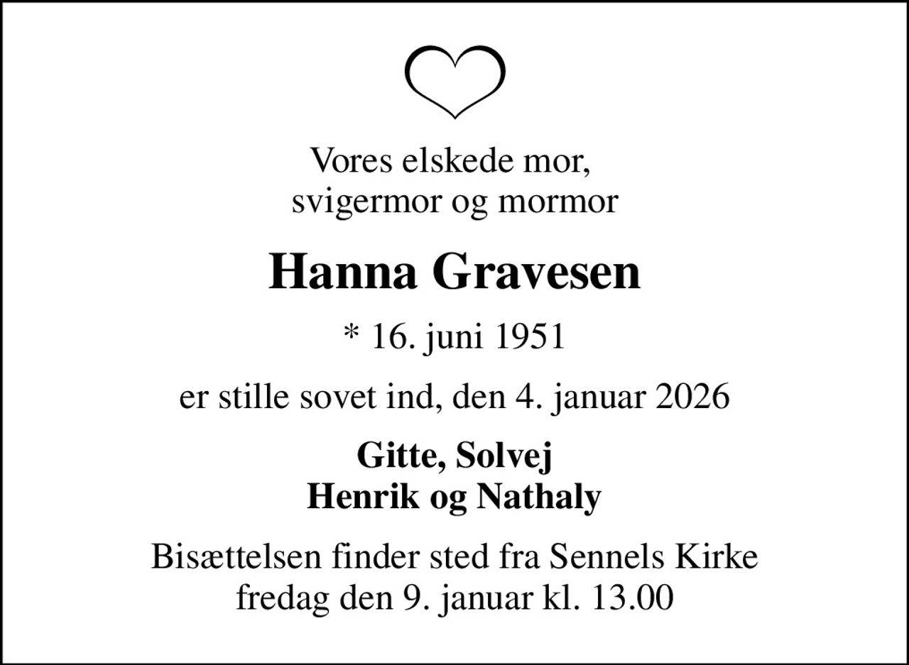 Vores elskede mor,  svigermor og mormor
Hanna Gravesen
* 16. juni 1951
er stille sovet ind, den 4. januar 2026
Gitte, Solvej Henrik og Nathaly
Bisættelsen finder sted fra Sennels Kirke  fredag den 9. januar kl. 13.00