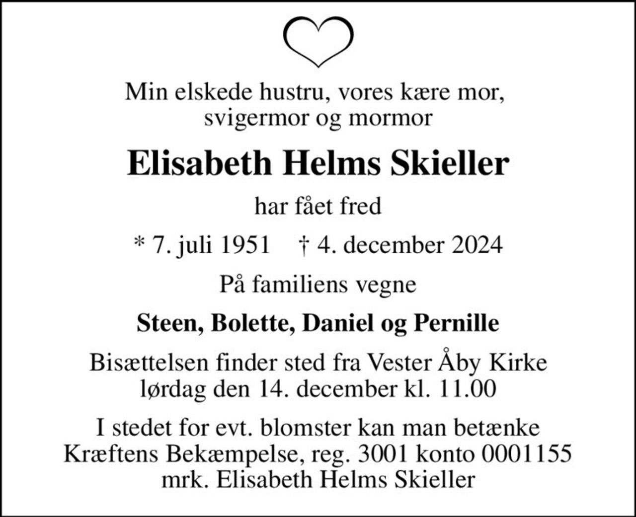 Min elskede hustru, vores kære mor,  svigermor og mormor
Elisabeth Helms Skieller
har fået fred
* 7. juli 1951    ✝ 4. december 2024
På familiens vegne
Steen, Bolette, Daniel og Pernille
Bisættelsen finder sted fra Vester Åby Kirke  lørdag den 14. december kl. 11.00 
I stedet for evt. blomster kan man betænke
					Kræftens Bekæmpelse reg.3001konto0001155mrk. Elisabeth Helms
					Skieller