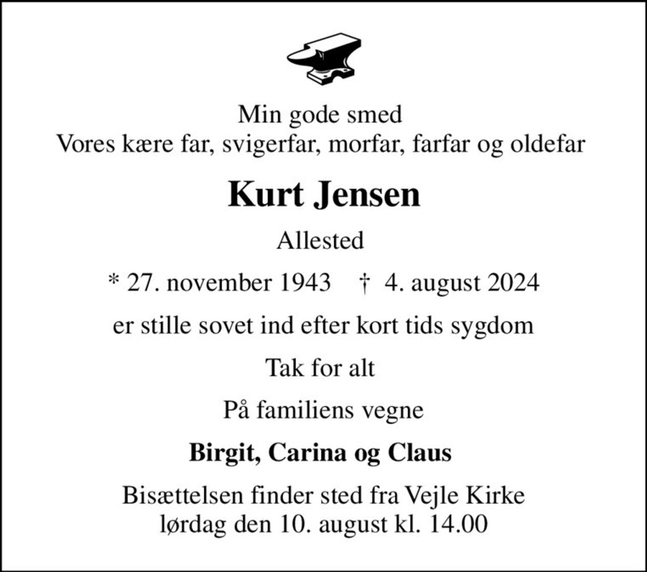 Min gode smed  Vores kære far, svigerfar, morfar, farfar og oldefar 
Kurt Jensen
Allested 
* 27. november 1943    ✝ 4. august 2024
er stille sovet ind efter kort tids sygdom
Tak for alt 
På familiens vegne
Birgit, Carina og Claus 
Bisættelsen finder sted fra Vejle Kirke  lørdag den 10. august kl. 14.00