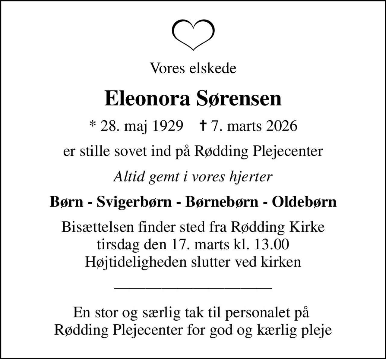 Vores elskede
Eleonora Sørensen
* 28. maj 1929    ✝ 7. marts 2026
er stille sovet ind på Rødding Plejecenter
Altid gemt i vores hjerter
Børn - Svigerbørn - Børnebørn - Oldebørn
Bisættelsen finder sted fra Rødding Kirke  tirsdag den 17. marts kl. 13.00  Højtideligheden slutter ved kirken
En stor og særlig tak til personalet på  Rødding Plejecenter for god og kærlig pleje