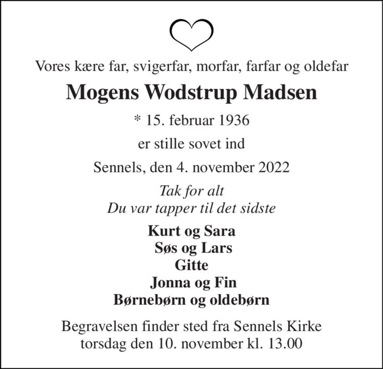 Vores kære far, svigerfar, morfar, farfar og oldefar 
Mogens Wodstrup Madsen 
*​ 15. februar 1936 
er stille sovet ind 
Sennels, den 4. november 2022 
Tak for alt Du var tapper til det sidste 
Kurt og Sara  Søs og Lars Gitte  Jonna og Fin Børnebørn og oldebørn 
Begravelsen​ finder sted fra Sennels Kirke​ torsdag den 10. november​ kl. 13.00
