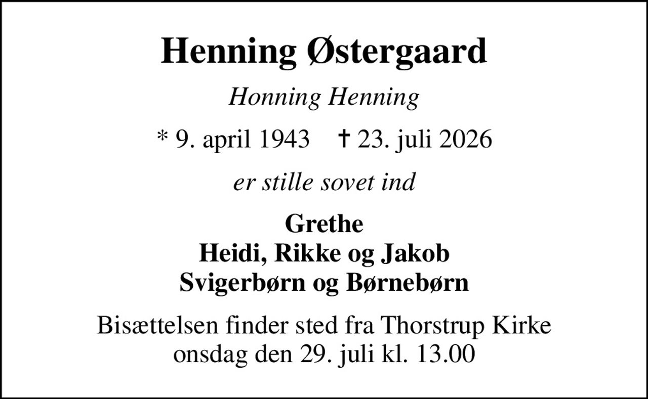 Henning Østergaard
Honning Henning
* 9. april 1943    ✝ 23. juli 2026
er stille sovet ind
Grethe Heidi, Rikke og Jakob Svigerbørn og Børnebørn
Bisættelsen finder sted fra Thorstrup Kirke  onsdag den 29. juli kl. 13.00