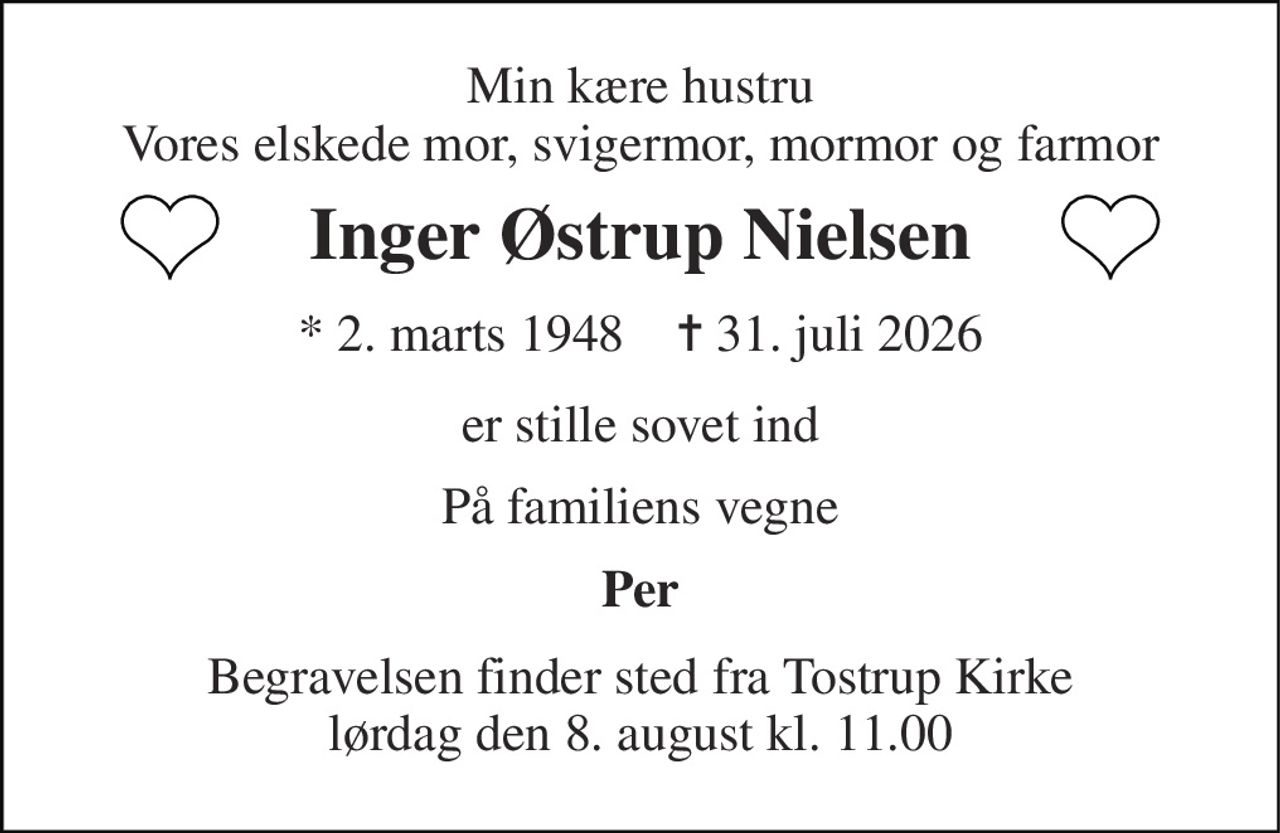 Min kære hustru Vores elskede mor, svigermor, mormor og farmor 
Inger Østrup Nielsen 
* 2. marts 1948    ✝ 31. juli 2026 
er stille sovet ind 
På familiens vegne 
Per 
Begravelsen finder sted fra Tostrup Kirke lørdag den 8. august kl. 11.00