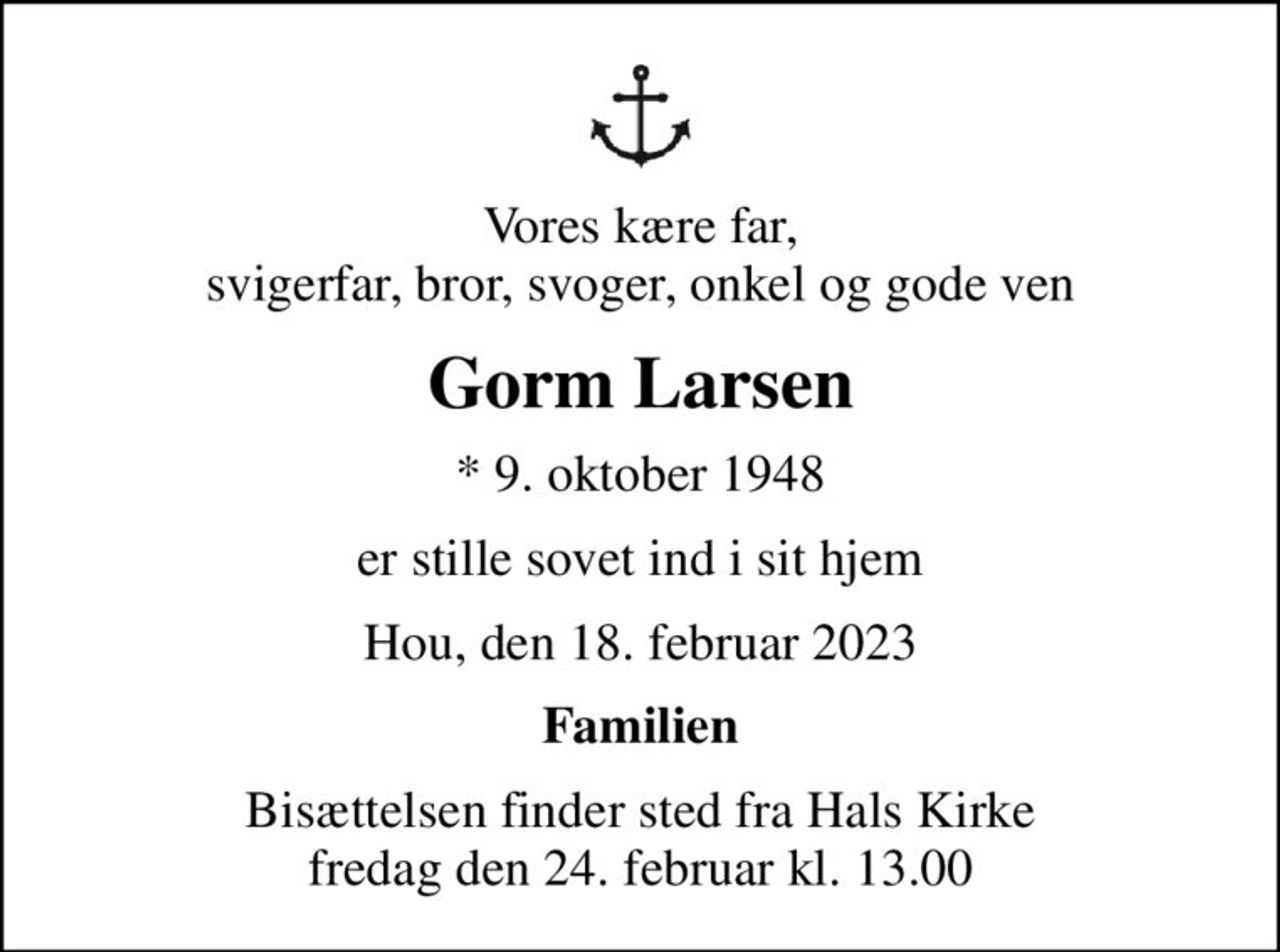 Vores kære far, svigerfar, bror, svoger, onkel og gode ven
Gorm Larsen
* 9. oktober 1948
er stille sovet ind i sit hjem
Hou, den 18. februar 2023
Familien
Bisættelsen finder sted fra Hals Kirke  fredag den 24. februar kl. 13.00
