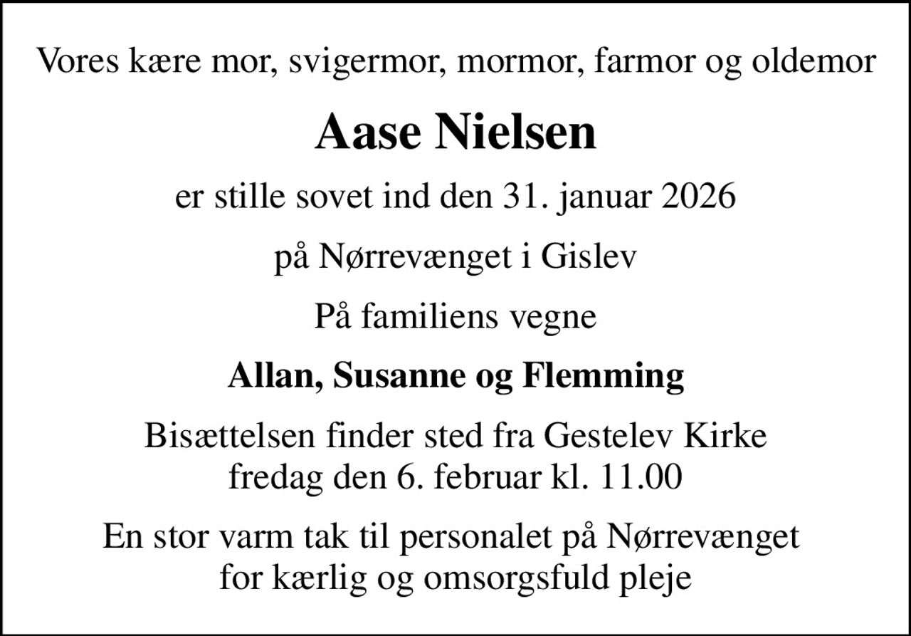 Vores kære mor, svigermor, mormor, farmor og oldemor
Aase Nielsen
er stille sovet ind den 31. januar 2026
på Nørrevænget i Gislev
På familiens vegne
Allan, Susanne og Flemming
Bisættelsen finder sted fra Gestelev Kirke  fredag den 6. februar kl. 11.00 
En stor varm tak til personalet på Nørrevænget  for kærlig og omsorgsfuld pleje