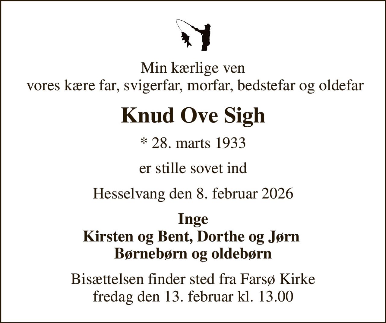 Min kærlige ven  vores kære far, svigerfar, morfar, bedstefar og oldefar
Knud Ove Sigh
* 28. marts 1933
er stille sovet ind
Hesselvang den 8. februar 2026
Inge Kirsten og Bent, Dorthe og Jørn  Børnebørn og oldebørn
Bisættelsen finder sted fra Farsø Kirke  fredag den 13. februar kl. 13.00