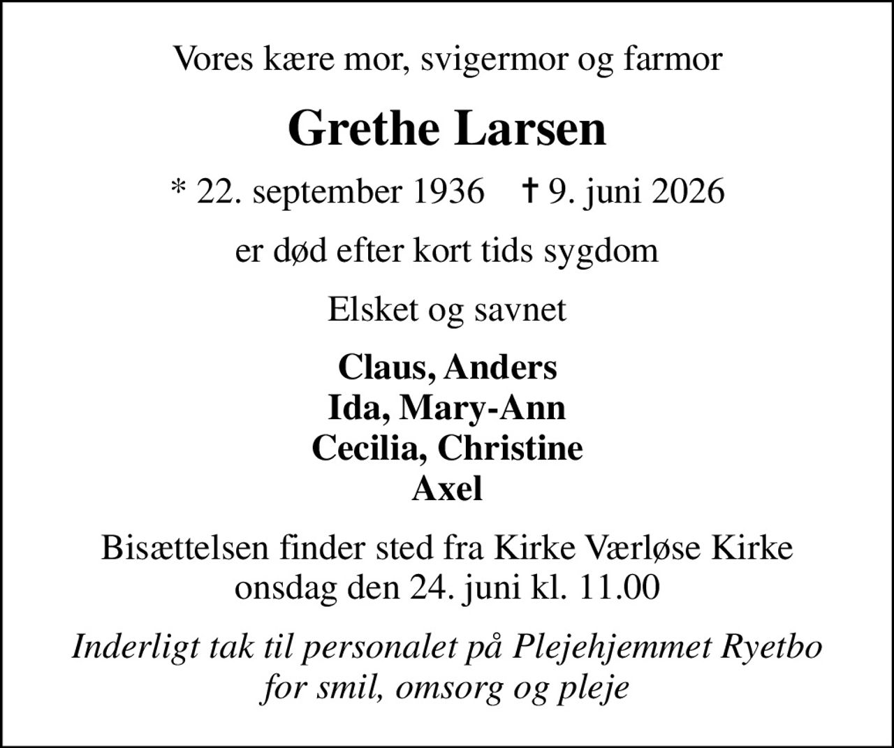 Vores kære mor, svigermor og farmor
Grethe Larsen
* 22. september 1936    ✝ 9. juni 2026
er død efter kort tids sygdom
Elsket og savnet
Claus, Anders Ida, Mary-Ann Cecilia, Christine Axel
Bisættelsen finder sted fra Kirke Værløse Kirke  onsdag den 24. juni kl. 11.00 
Inderligt tak til personalet på Plejehjemmet Ryetbo for smil, omsorg og pleje