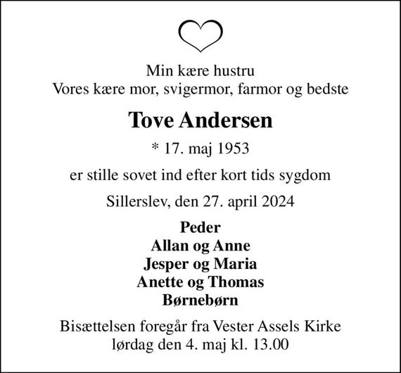 Min kære hustru Vores kære mor, svigermor, farmor og bedste
Tove Andersen
* 17. maj 1953
er stille sovet ind efter kort tids sygdom
Sillerslev, den 27. april 2024
Peder Allan og Anne Jesper og Maria Anette og Thomas Børnebørn
Bisættelsen foregår fra Vester Assels Kirke  lørdag den 4. maj kl. 13.00