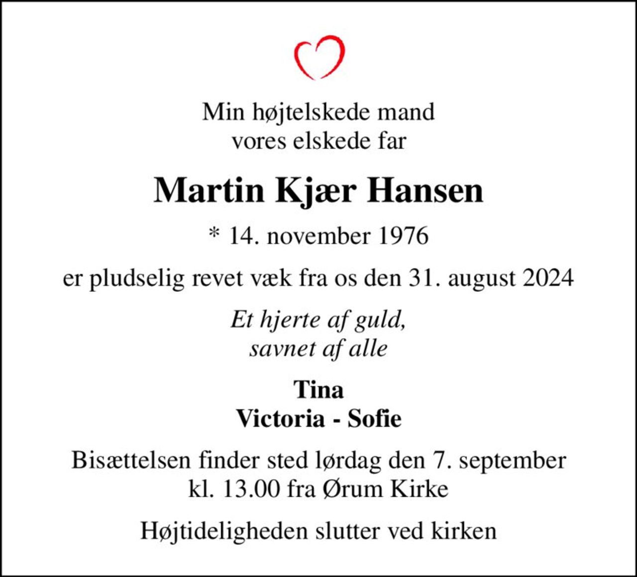 Min højtelskede mand vores elskede far
Martin Kjær Hansen
* 14. november 1976
er pludselig revet væk fra os den 31. august 2024
Et hjerte af guld, savnet af alle
Tina Victoria - Sofie
Bisættelsen finder sted lørdag den 7. september kl. 13.00 fra Ørum Kirke
Højtideligheden slutter ved kirken