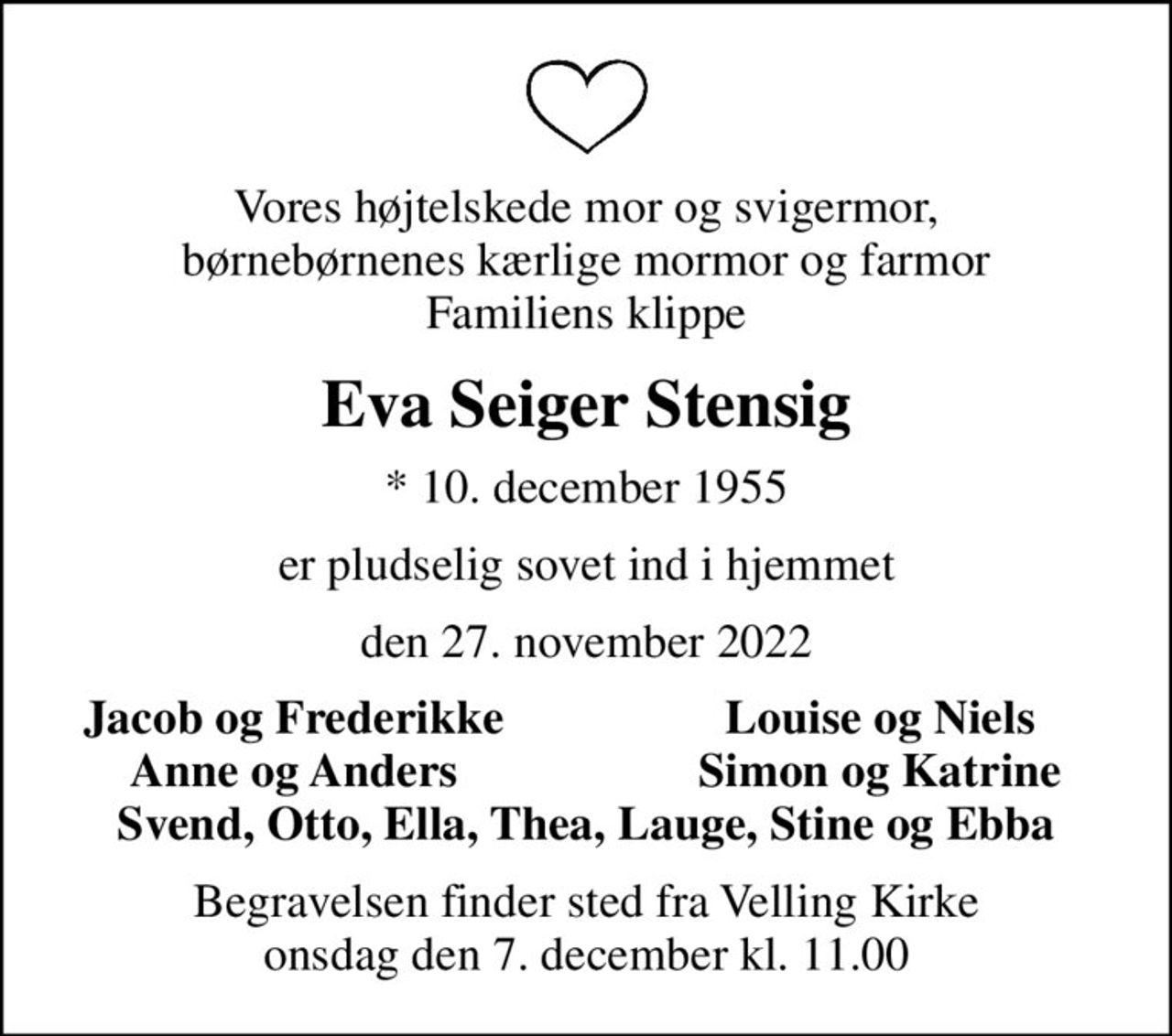 Vores højtelskede mor og svigermor, børnebørnenes kærlige mormor og farmor Familiens klippe
Eva Seiger Stensig
* 10. december 1955
er pludselig sovet ind i hjemmet
den 27. november 2022
Jacob og Frederikke
Louise og Niels
Anne og Anders
Simon og Katrine
Begravelsen finder sted fra Velling Kirke  onsdag den 7. december kl. 11.00