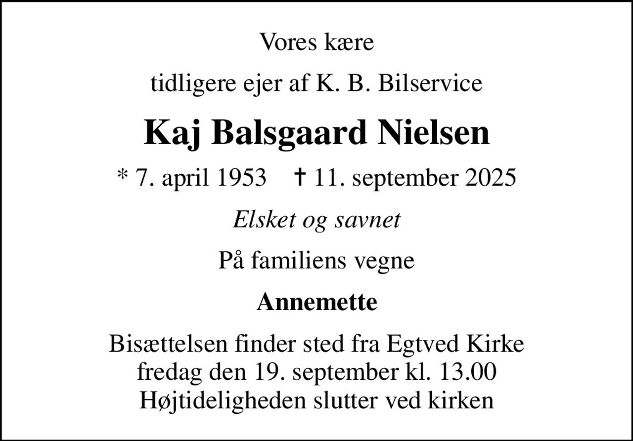 Vores kære
tidligere ejer af K. B. Bilservice
Kaj Balsgaard Nielsen
* 7. april 1953    ✝ 11. september 2025
Elsket og savnet
På familiens vegne
Annemette
Bisættelsen finder sted fra Egtved Kirke  fredag den 19. september kl. 13.00  Højtideligheden slutter ved kirken