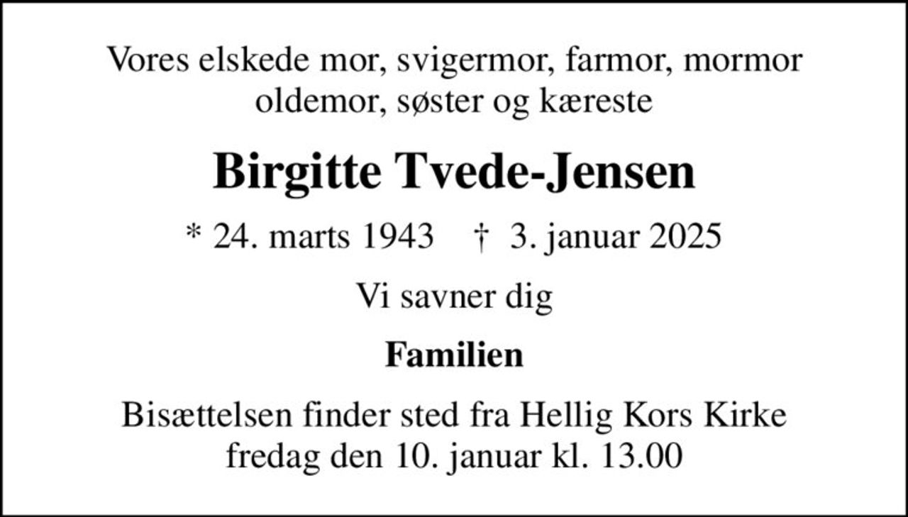Vores elskede mor, svigermor, farmor, mormor oldemor, søster og kæreste
Birgitte Tvede-Jensen
* 24. marts 1943    ✝ 3. januar 2025
Vi savner dig
Familien
Bisættelsen finder sted fra Hellig Kors Kirke  fredag den 10. januar kl. 13.00