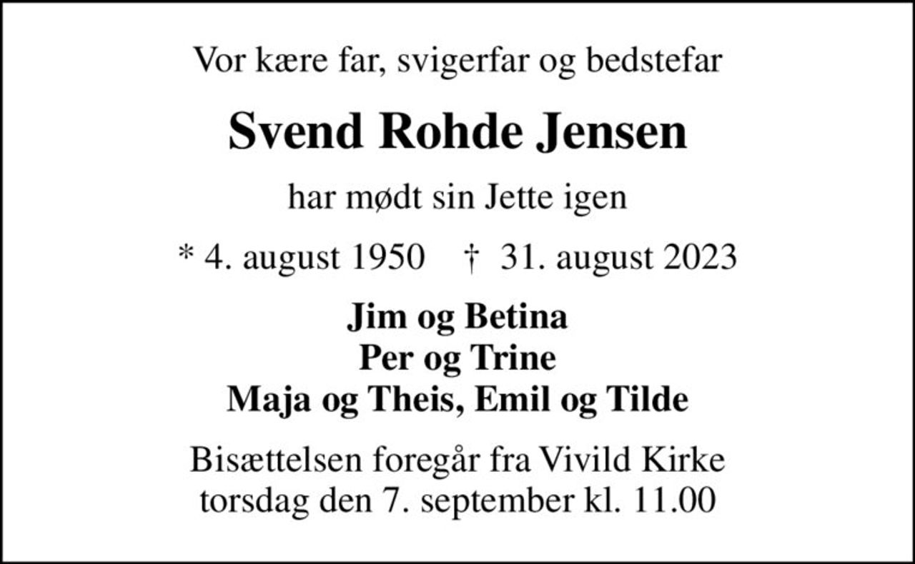 Vor kære far, svigerfar og bedstefar
Svend Rohde Jensen
har mødt sin Jette igen
* 4. august 1950    ✝ 31. august 2023
Jim og Betina Per og Trine Maja og Theis, Emil og Tilde
Bisættelsen foregår fra Vivild Kirke  torsdag den 7. september kl. 11.00