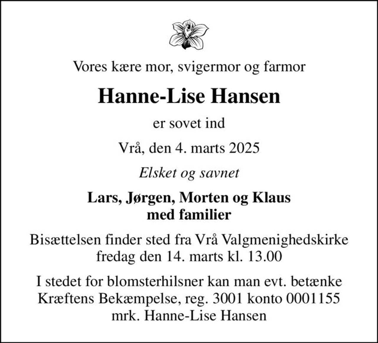 Vores kære mor, svigermor og farmor
Hanne-Lise Hansen
er sovet ind
Vrå, den 4. marts 2025
Elsket og savnet
Lars, Jørgen, Morten og Klaus med familier
Bisættelsen finder sted fra Vrå Valgmenighedskirke  fredag den 14. marts kl. 13.00 
I stedet for evt. blomster kan man betænke
					Kræftens Bekæmpelse reg.3001konto0001155mrk. Hanne-Lise
					Hansen
I stedet for blomsterhilsner kan man evt. betænke Kræftens Bekæmpelse, reg. 3001 konto 0001155 mrk. Hanne-Lise Hansen