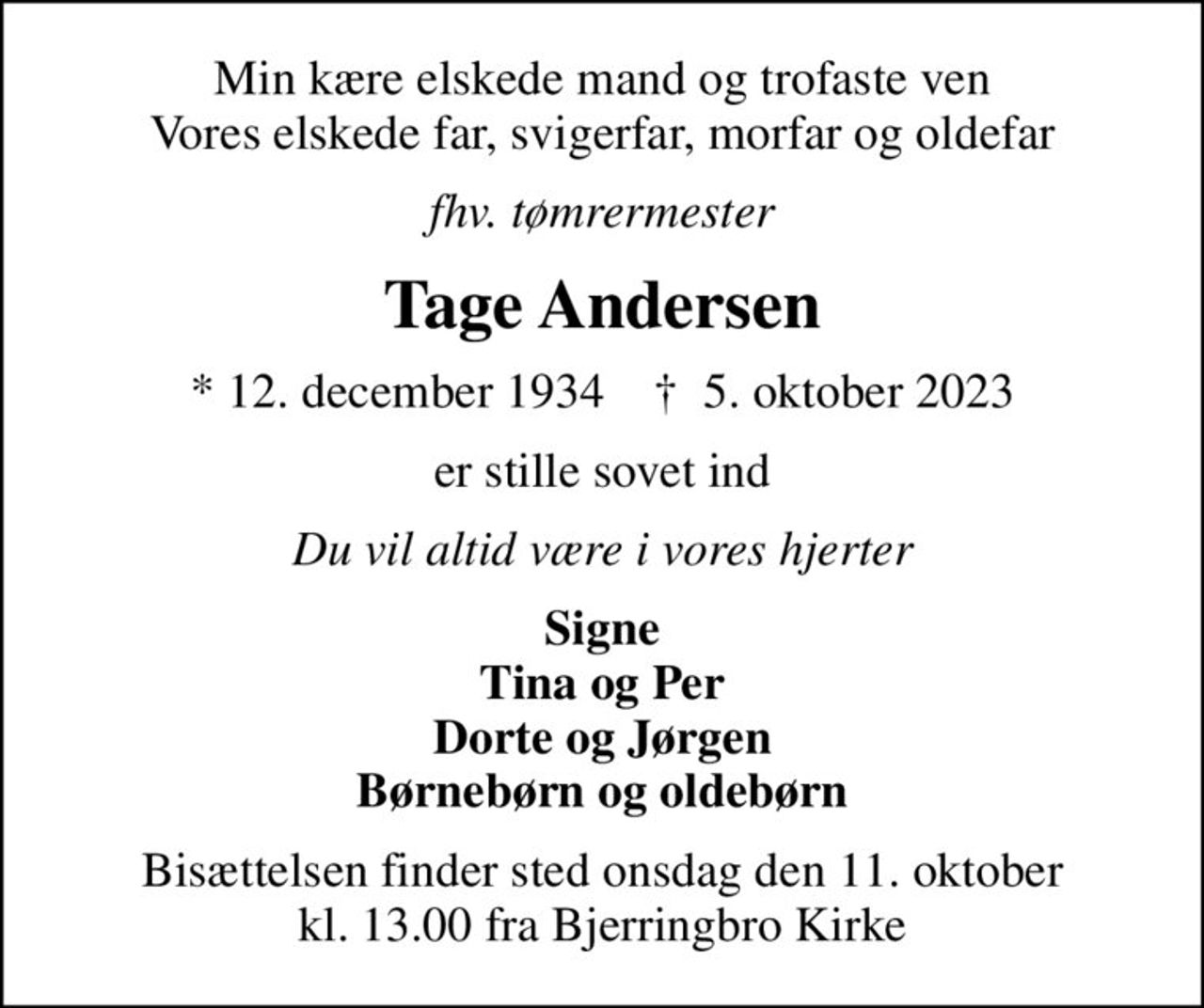 Min kære elskede mand og trofaste ven Vores elskede far, svigerfar, morfar og oldefar
fhv. tømrermester
Tage Andersen
* 12. december 1934    ✝ 5. oktober 2023
er stille sovet ind
Du vil altid være i vores hjerter
Signe Tina og Per Dorte og Jørgen Børnebørn og oldebørn
Bisættelsen finder sted onsdag den 11. oktober kl. 13.00 fra Bjerringbro Kirke