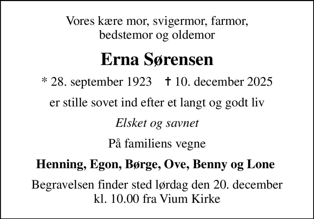 Vores kære mor, svigermor, farmor, bedstemor og oldemor
Erna Sørensen
* 28. september 1923    ✝ 10. december 2025
er stille sovet ind efter et langt og godt liv
Elsket og savnet
På familiens vegne
Henning, Egon, Børge, Ove, Benny og Lone 
Begravelsen finder sted lørdag den 20. december kl. 10.00 fra Vium Kirke