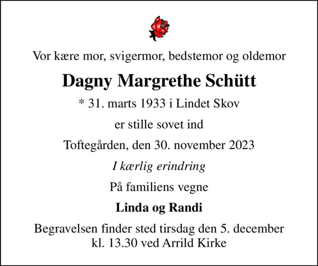 Vor kære mor, svigermor, bedstemor og oldemor
Dagny Margrethe Schütt
* 31. marts 1933 i Lindet Skov
er stille sovet ind
Toftegården, den 30. november 2023
I kærlig erindring
På familiens vegne
Linda og Randi
Begravelsen finder sted tirsdag den 5. december kl. 13.30 ved Arrild Kirke