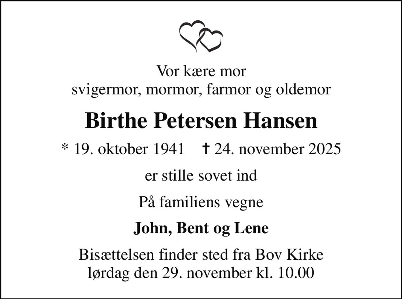 Vor kære mor svigermor, mormor, farmor og oldemor
Birthe Petersen Hansen
* 19. oktober 1941    ✝ 24. november 2025
er stille sovet ind
På familiens vegne
John, Bent og Lene
Bisættelsen finder sted fra Bov Kirke  lørdag den 29. november kl. 10.00