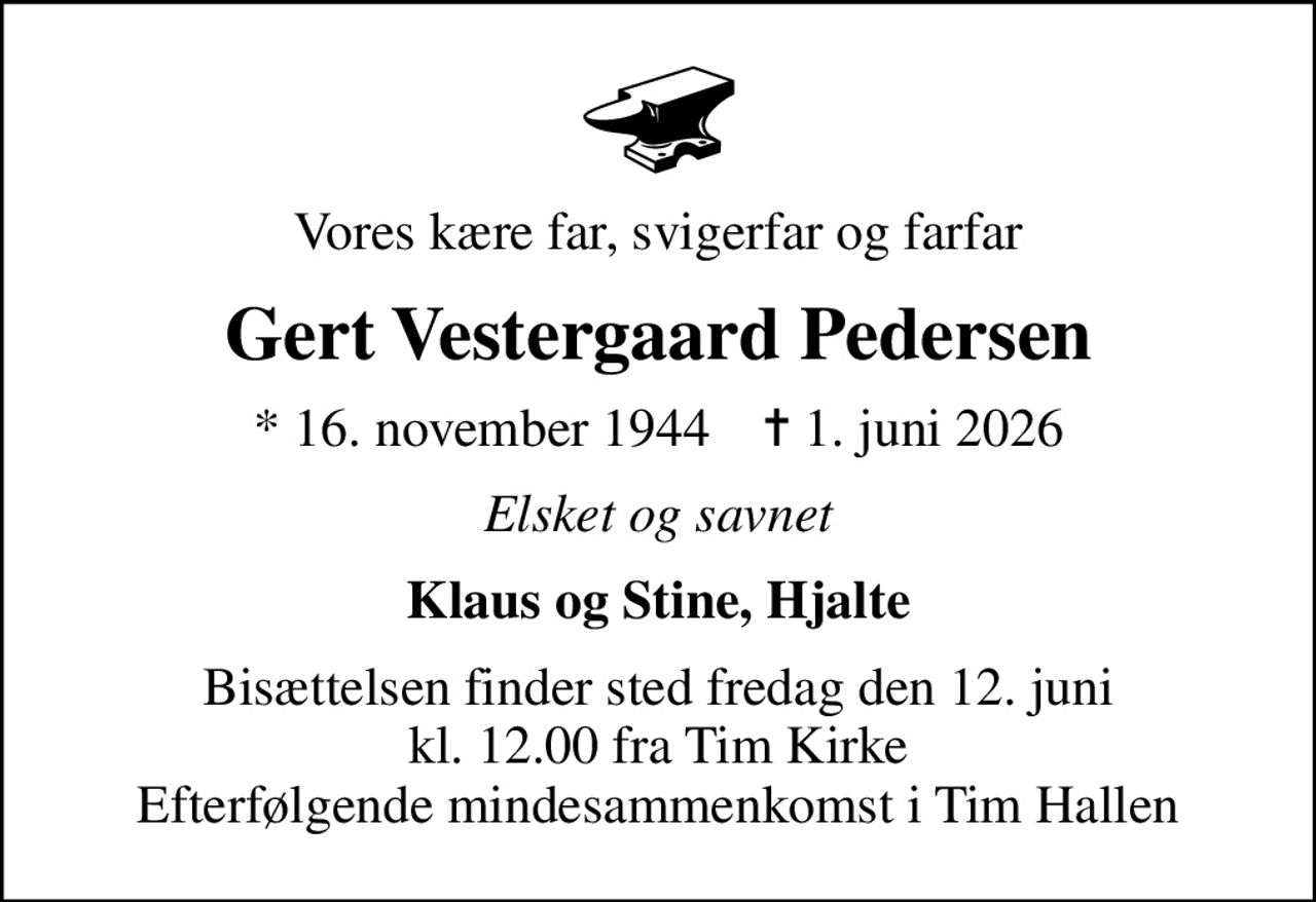Vores kære far, svigerfar og farfar
Gert Vestergaard Pedersen
* 16. november 1944    ✝ 1. juni 2026
Elsket og savnet
Klaus og Stine, Hjalte
Bisættelsen finder sted fredag den 12. juni kl. 12.00 fra Tim Kirke Efterfølgende mindesammenkomst i Tim Hallen