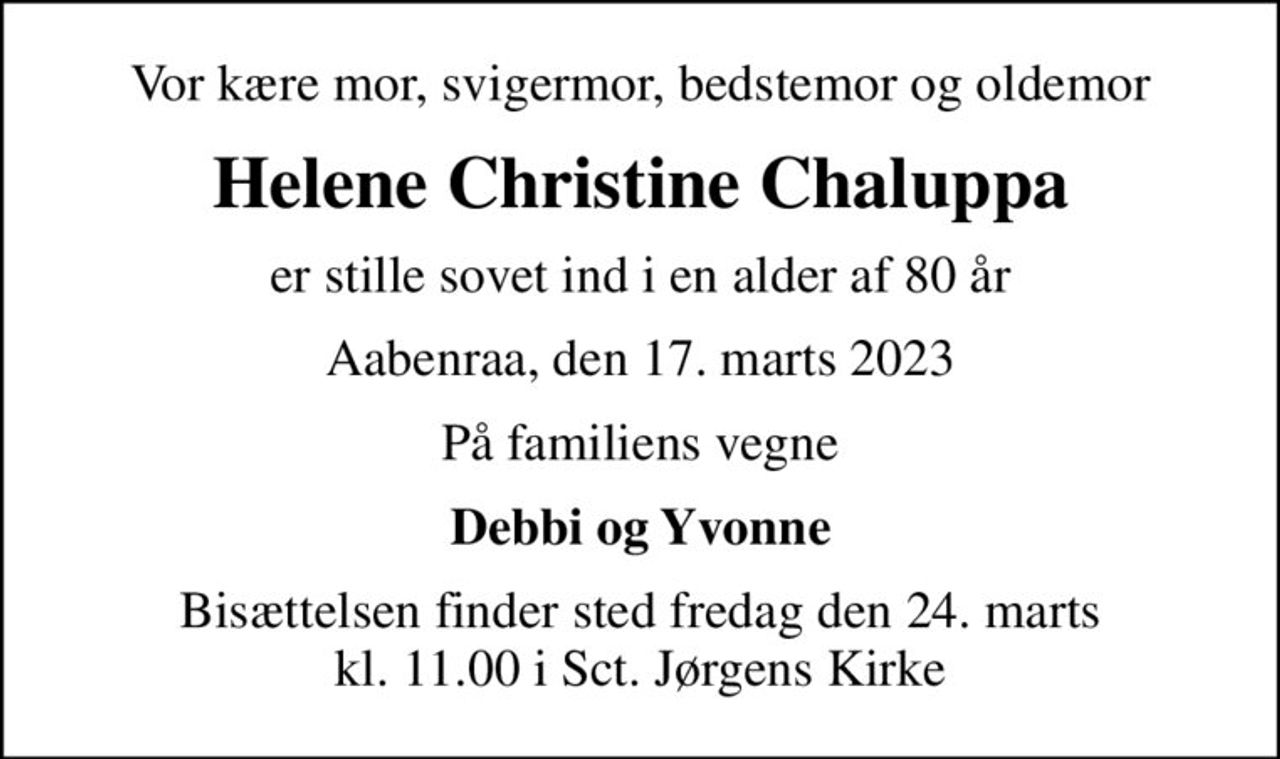 Vor kære mor, svigermor, bedstemor og oldemor
Helene Christine Chaluppa
er stille sovet ind i en alder af 80 år
Aabenraa, den 17. marts 2023
På familiens vegne
Debbi og Yvonne
Bisættelsen finder sted fredag den 24. marts kl. 11.00 i Sct. Jørgens Kirke
