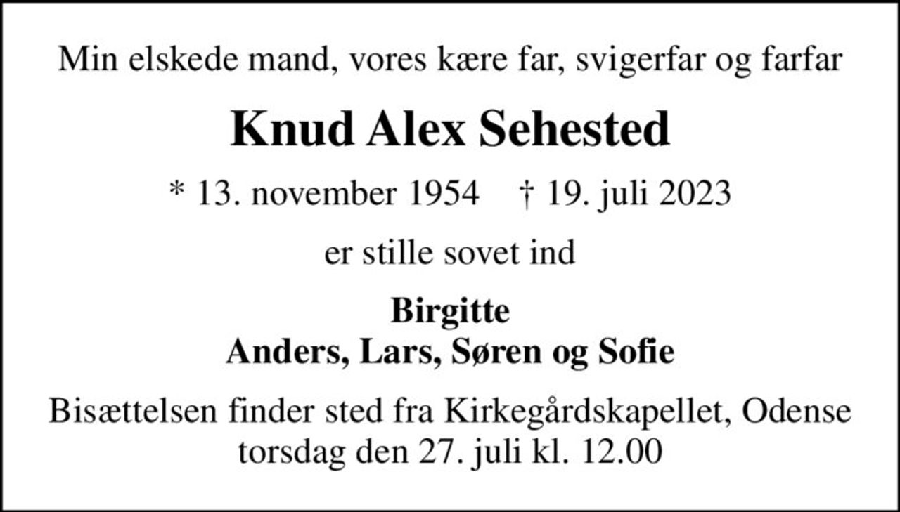 Min elskede mand, vores kære far,  svigerfar og farfar
Knud Alex Sehested
* 13. november 1954    ✝ 19. juli 2023
er stille sovet ind
Birgitte Anders, Lars, Søren og Sofie
Bisættelsen finder sted fra Kirkegårdskapellet, Odense  torsdag den 27. juli kl. 12.00
