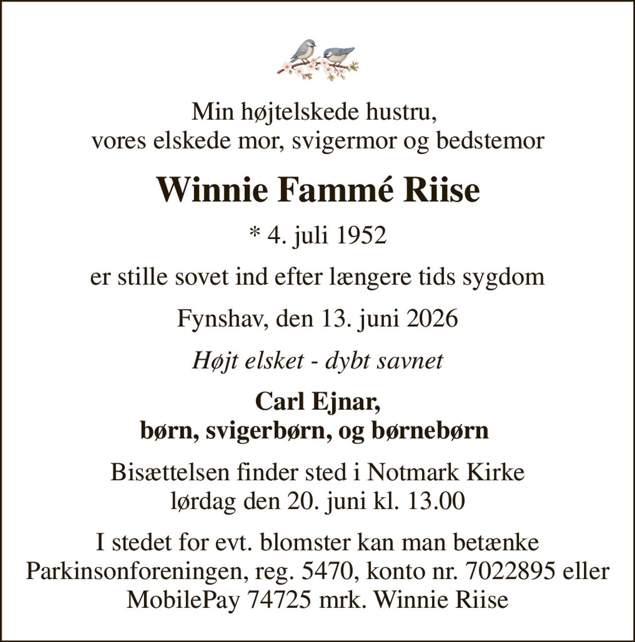Min højtelskede hustru,  vores elskede mor, svigermor og bedstemor
Winnie Fammé Riise
* 4. juli 1952
er stille sovet ind efter længere tids sygdom
Fynshav, den 13. juni 2026
Højt elsket - dybt savnet
Carl Ejnar, børn, svigerbørn, og børnebørn 
Bisættelsen finder sted i Notmark Kirke  lørdag den 20. juni kl. 13.00 
I stedet for evt. blomster kan man betænke Parkinsonforeningen, reg. 5470, konto nr. 7022895 eller MobilePay 74725 mrk. Winnie Riise